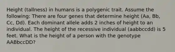 Height (tallness) in humans is a polygenic trait. Assume the following: There are four genes that determine height (Aa, Bb, Cc, Dd). Each dominant allele adds 2 inches of height to an individual. The height of the recessive individual (aabbccdd) is 5 feet. What is the height of a person with the genotype AABbccDD?