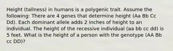 Height (tallness) in humans is a polygenic trait. Assume the following: There are 4 genes that determine height (Aa Bb Cc Dd). Each dominant allele adds 2 inches of height to an individual. The height of the recessive individual (aa bb cc dd) is 5 feet. What is the height of a person with the genotype (AA Bb cc DD)?