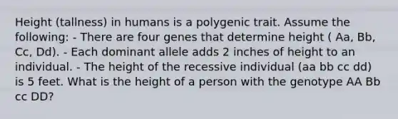 Height (tallness) in humans is a polygenic trait. Assume the following: - There are four genes that determine height ( Aa, Bb, Cc, Dd). - Each dominant allele adds 2 inches of height to an individual. - The height of the recessive individual (aa bb cc dd) is 5 feet. What is the height of a person with the genotype AA Bb cc DD?