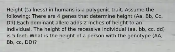 Height (tallness) in humans is a polygenic trait. Assume the following: There are 4 genes that determine height (Aa, Bb, Cc, Dd).Each dominant allele adds 2 inches of height to an individual. The height of the recessive individual (aa, bb, cc, dd) is 5 feet. What is the height of a person with the genotype (AA, Bb, cc, DD)?