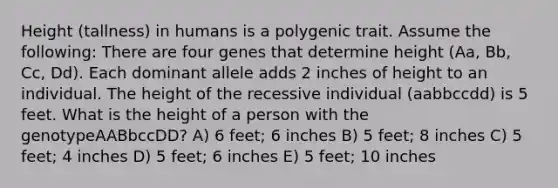 Height (tallness) in humans is a polygenic trait. Assume the following: There are four genes that determine height (Aa, Bb, Cc, Dd). Each dominant allele adds 2 inches of height to an individual. The height of the recessive individual (aabbccdd) is 5 feet. What is the height of a person with the genotypeAABbccDD? A) 6 feet; 6 inches B) 5 feet; 8 inches C) 5 feet; 4 inches D) 5 feet; 6 inches E) 5 feet; 10 inches