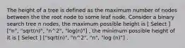 The height of a tree is defined as the maximum number of nodes between the the root node to some leaf node. Consider a binary search tree n nodes, the maximum possible height is [ Select ] ["n", "sqrt(n)", "n^2", "log(n)"] , the minimum possible height of it is [ Select ] ["sqrt(n)", "n^2", "n", "log (n)"] .