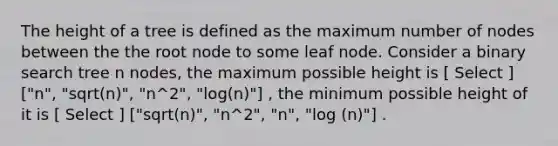 The height of a tree is defined as the maximum number of nodes between the the root node to some leaf node. Consider a binary search tree n nodes, the maximum possible height is [ Select ] ["n", "sqrt(n)", "n^2", "log(n)"] , the minimum possible height of it is [ Select ] ["sqrt(n)", "n^2", "n", "log (n)"] .