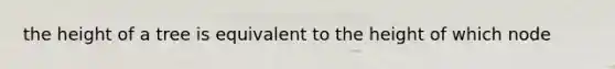 the height of a tree is equivalent to the height of which node