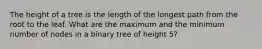 The height of a tree is the length of the longest path from the root to the leaf. What are the maximum and the minimum number of nodes in a binary tree of height 5?