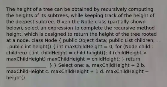 The height of a tree can be obtained by recursively computing the heights of its subtrees, while keeping track of the height of the deepest subtree. Given the Node class (partially shown below), select an expression to complete the recursive method height, which is designed to return the height of the tree rooted at a node. class Node ( public Object data; public List children; . . . public int height() { int maxChildHeight = 0; for (Node child : children) { int childHeight = child.height(); if (childHeight > maxChildHeight) maxChildHeight = childHeight; ) return _________________; } } Select one: a. maxChildHeight + 2 b. maxChildHeight c. maxChildHeight + 1 d. maxChildHeight + height()