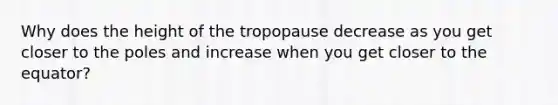 Why does the height of the tropopause decrease as you get closer to the poles and increase when you get closer to the equator?