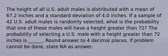 The height of all U.S. adult males is distributed with a mean of 67.2 inches and a standard deviation of 4.0 inches. If a sample of 42 U.S. adult males is randomly selected, what is the probability that one of these males will have a height greater than 72? The probability of selecting a U.S. male with a height greater than 72 inches is ______. Round answer to 4 decimal places. If problem cannot be done, state NA as answer.