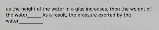 as the height of the water in a glas increases, then the weight of the water______ As a result, the pressure exerted by the water___________