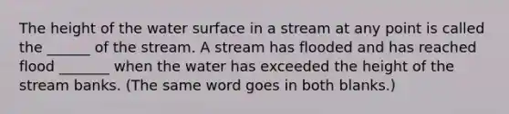 The height of the water surface in a stream at any point is called the ______ of the stream. A stream has flooded and has reached flood _______ when the water has exceeded the height of the stream banks. (The same word goes in both blanks.)