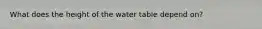 What does the height of the water table depend on?