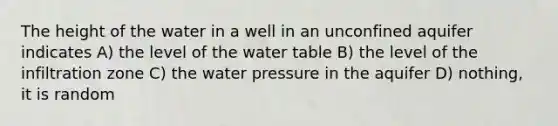 The height of the water in a well in an unconfined aquifer indicates A) the level of the water table B) the level of the infiltration zone C) the water pressure in the aquifer D) nothing, it is random