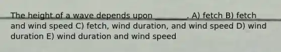 The height of a wave depends upon ________. A) fetch B) fetch and wind speed C) fetch, wind duration, and wind speed D) wind duration E) wind duration and wind speed