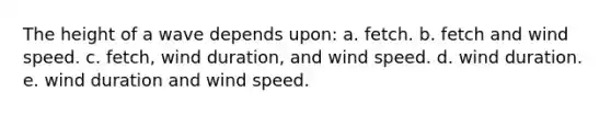 The height of a wave depends upon: a. fetch. b. fetch and wind speed. c. fetch, wind duration, and wind speed. d. wind duration. e. wind duration and wind speed.