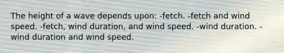 The height of a wave depends upon: -fetch. -fetch and wind speed. -fetch, wind duration, and wind speed. -wind duration. -wind duration and wind speed.