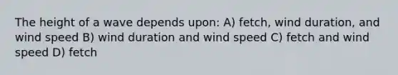 The height of a wave depends upon: A) fetch, wind duration, and wind speed B) wind duration and wind speed C) fetch and wind speed D) fetch