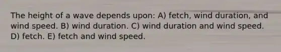 The height of a wave depends upon: A) fetch, wind duration, and wind speed. B) wind duration. C) wind duration and wind speed. D) fetch. E) fetch and wind speed.