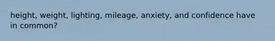 height, weight, lighting, mileage, anxiety, and confidence have in common?