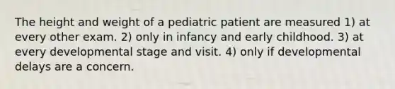 The height and weight of a pediatric patient are measured 1) at every other exam. 2) only in infancy and early childhood. 3) at every developmental stage and visit. 4) only if developmental delays are a concern.