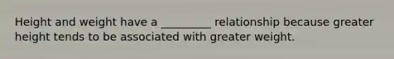Height and weight have a _________ relationship because greater height tends to be associated with greater weight.