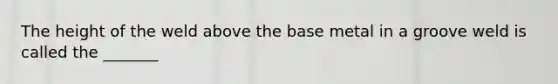The height of the weld above the base metal in a groove weld is called the _______