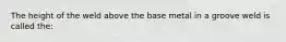 The height of the weld above the base metal in a groove weld is called the: