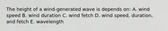 The height of a wind-generated wave is depends on: A. wind speed B. wind duration C. wind fetch D. wind speed, duration, and fetch E. wavelength