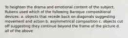 To heighten the drama and emotional content of the subject, Rubens used which of the following Baroque compositional devices: a. objects that recede back on diagonals suggesting movement and action b. asymmetrical composition c. objects cut off suggesting they continue beyond the frame of the picture d. all of the above