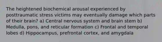 The heightened biochemical arousal experienced by posttraumatic stress victims may eventually damage which parts of their brain? a) Central nervous system and brain stem b) Medulla, pons, and reticular formation c) Frontal and temporal lobes d) Hippocampus, prefrontal cortex, and amygdala