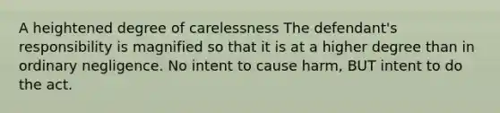 A heightened degree of carelessness The defendant's responsibility is magnified so that it is at a higher degree than in ordinary negligence. No intent to cause harm, BUT intent to do the act.