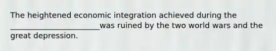 The heightened economic integration achieved during the _______________________was ruined by the two world wars and the great depression.