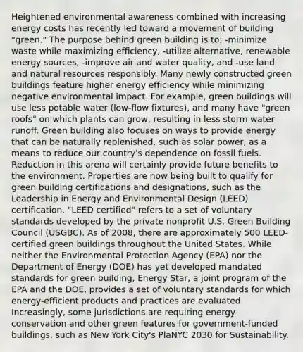 Heightened environmental awareness combined with increasing energy costs has recently led toward a movement of building "green." The purpose behind green building is to: -minimize waste while maximizing efficiency, -utilize alternative, renewable energy sources, -improve air and water quality, and -use land and natural resources responsibly. Many newly constructed green buildings feature higher energy efficiency while minimizing negative environmental impact. For example, green buildings will use less potable water (low-flow fixtures), and many have "green roofs" on which plants can grow, resulting in less storm water runoff. Green building also focuses on ways to provide energy that can be naturally replenished, such as solar power, as a means to reduce our country's dependence on fossil fuels. Reduction in this arena will certainly provide future benefits to the environment. Properties are now being built to qualify for green building certifications and designations, such as the Leadership in Energy and Environmental Design (LEED) certification. "LEED certified" refers to a set of voluntary standards developed by the private nonprofit U.S. Green Building Council (USGBC). As of 2008, there are approximately 500 LEED-certified green buildings throughout the United States. While neither the Environmental Protection Agency (EPA) nor the Department of Energy (DOE) has yet developed mandated standards for green building, Energy Star, a joint program of the EPA and the DOE, provides a set of voluntary standards for which energy-efficient products and practices are evaluated. Increasingly, some jurisdictions are requiring energy conservation and other green features for government-funded buildings, such as New York City's PlaNYC 2030 for Sustainability.