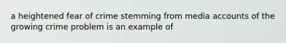 a heightened fear of crime stemming from media accounts of the growing crime problem is an example of