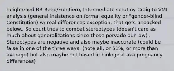 heightened RR Reed/Frontiero, Intermediate scrutiny Craig to VMI analysis (general insistence on formal equality or "gender-blind Constitution) w/ real differences exception, that gets unpacked below.. So court tries to combat stereotypes (doesn't care as much about generalizations since those pervade our law) . Stereotypes are negative and also maybe inaccurate (could be false in one of the three ways, (note all, or 51%, or more than average) but also maybe not based in biological aka pregnancy differences)