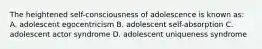 The heightened self-consciousness of adolescence is known as: A. adolescent egocentricism B. adolescent self-absorption C. adolescent actor syndrome D. adolescent uniqueness syndrome