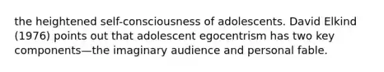 the heightened self-consciousness of adolescents. David Elkind (1976) points out that adolescent egocentrism has two key components—the imaginary audience and personal fable.