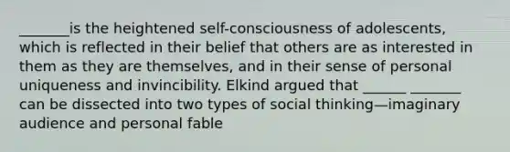 _______is the heightened self-consciousness of adolescents, which is reflected in their belief that others are as interested in them as they are themselves, and in their sense of personal uniqueness and invincibility. Elkind argued that ______ _______ can be dissected into two types of social thinking—imaginary audience and personal fable