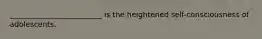 _________________________ is the heightened self-consciousness of adolescents.