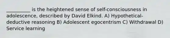 __________ is the heightened sense of self-consciousness in adolescence, described by David Elkind. A) Hypothetical-deductive reasoning B) Adolescent egocentrism C) Withdrawal D) Service learning