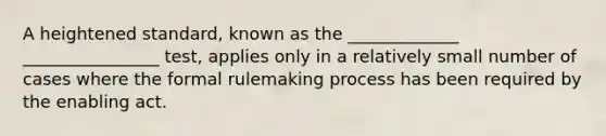 A heightened standard, known as the _____________ ________________ test, applies only in a relatively small number of cases where the formal rulemaking process has been required by the enabling act.