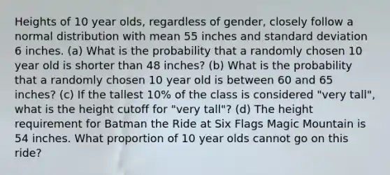 Heights of 10 year olds, regardless of gender, closely follow a normal distribution with mean 55 inches and standard deviation 6 inches. (a) What is the probability that a randomly chosen 10 year old is shorter than 48 inches? (b) What is the probability that a randomly chosen 10 year old is between 60 and 65 inches? (c) If the tallest 10% of the class is considered "very tall", what is the height cutoff for "very tall"? (d) The height requirement for Batman the Ride at Six Flags Magic Mountain is 54 inches. What proportion of 10 year olds cannot go on this ride?