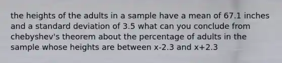 the heights of the adults in a sample have a mean of 67.1 inches and a standard deviation of 3.5 what can you conclude from chebyshev's theorem about the percentage of adults in the sample whose heights are between x-2.3 and x+2.3