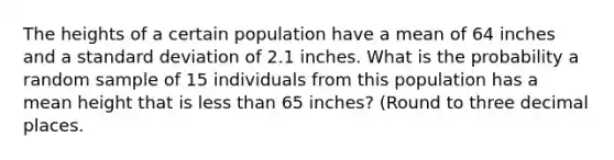 The heights of a certain population have a mean of 64 inches and a standard deviation of 2.1 inches. What is the probability a random sample of 15 individuals from this population has a mean height that is less than 65 inches? (Round to three decimal places.