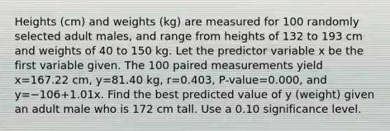 Heights​ (cm) and weights​ (kg) are measured for 100 randomly selected adult​ males, and range from heights of 132 to 193 cm and weights of 40 to 150 kg. Let the predictor variable x be the first variable given. The 100 paired measurements yield x=167.22 ​cm, y=81.40 ​kg, r=0.403​, ​P-value=0.000​, and y=−106+1.01x. Find the best predicted value of y ​(weight) given an adult male who is 172 cm tall. Use a 0.10 significance level.