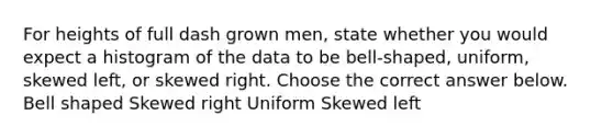 For heights of full dash grown men​, state whether you would expect a histogram of the data to be​ bell-shaped, uniform, skewed​ left, or skewed right. Choose the correct answer below. Bell shaped Skewed right Uniform Skewed left