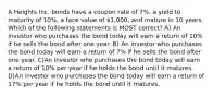 A Heights Inc. bonds have a coupon rate of 7%, a yield to maturity of 10%, a face value of 1,000, and mature in 10 years. Which of the following statements is MOST correct? A) An investor who purchases the bond today will earn a return of 10% if he sells the bond after one year. B) An investor who purchases the bond today will earn a return of 7% if he sells the bond after one year. C)An investor who purchases the bond today will earn a return of 10% per year if he holds the bond until it matures. D)An investor who purchases the bond today will earn a return of 17% per year if he holds the bond until it matures.