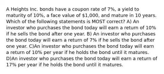 A Heights Inc. bonds have a coupon rate of 7%, a yield to maturity of 10%, a face value of 1,000, and mature in 10 years. Which of the following statements is MOST correct? A) An investor who purchases the bond today will earn a return of 10% if he sells the bond after one year. B) An investor who purchases the bond today will earn a return of 7% if he sells the bond after one year. C)An investor who purchases the bond today will earn a return of 10% per year if he holds the bond until it matures. D)An investor who purchases the bond today will earn a return of 17% per year if he holds the bond until it matures.