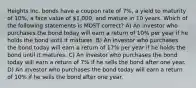 Heights Inc. bonds have a coupon rate of 7%, a yield to maturity of 10%, a face value of 1,000, and mature in 10 years. Which of the following statements is MOST correct? A) An investor who purchases the bond today will earn a return of 10% per year if he holds the bond until it matures. B) An investor who purchases the bond today will earn a return of 17% per year if he holds the bond until it matures. C) An investor who purchases the bond today will earn a return of 7% if he sells the bond after one year. D) An investor who purchases the bond today will earn a return of 10% if he sells the bond after one year.