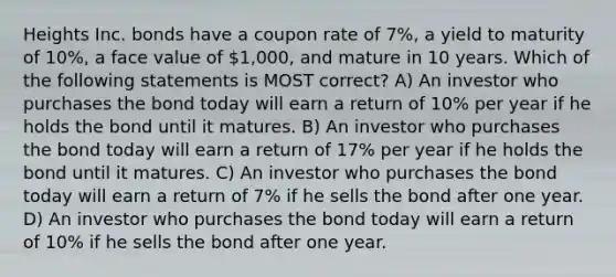 Heights Inc. bonds have a coupon rate of 7%, a yield to maturity of 10%, a face value of 1,000, and mature in 10 years. Which of the following statements is MOST correct? A) An investor who purchases the bond today will earn a return of 10% per year if he holds the bond until it matures. B) An investor who purchases the bond today will earn a return of 17% per year if he holds the bond until it matures. C) An investor who purchases the bond today will earn a return of 7% if he sells the bond after one year. D) An investor who purchases the bond today will earn a return of 10% if he sells the bond after one year.