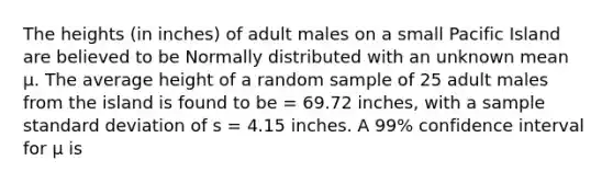 The heights (in inches) of adult males on a small Pacific Island are believed to be Normally distributed with an unknown mean μ. The average height of a random sample of 25 adult males from the island is found to be = 69.72 inches, with a sample standard deviation of s = 4.15 inches. A 99% confidence interval for μ is